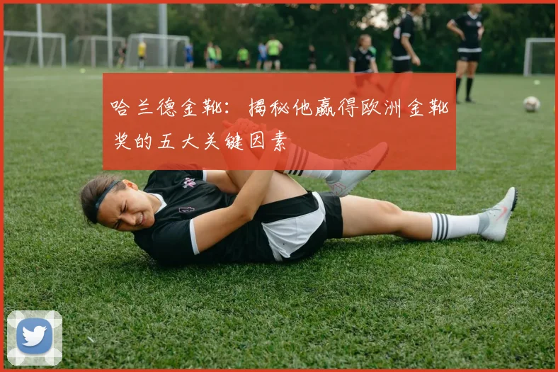 哈兰德金靴：揭秘他赢得欧洲金靴奖的五大关键因素