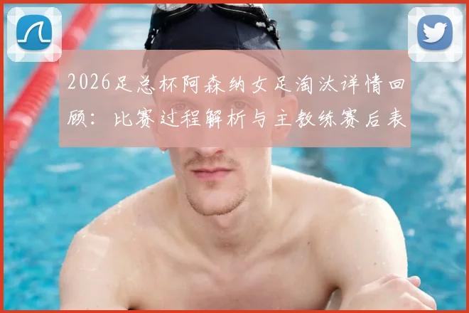 2026足总杯阿森纳女足淘汰详情回顾：比赛过程解析与主教练赛后表态，双线出局对赛季影响几何