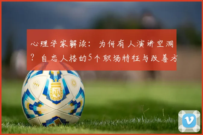 心理学家解读:为何有人演讲空洞?自恋人格的5个职场特征与改善方法