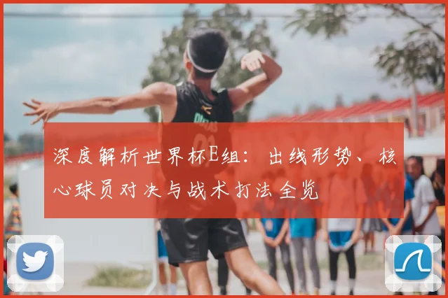 深度解析世界杯E组：出线形势、核心球员对决与战术打法全览