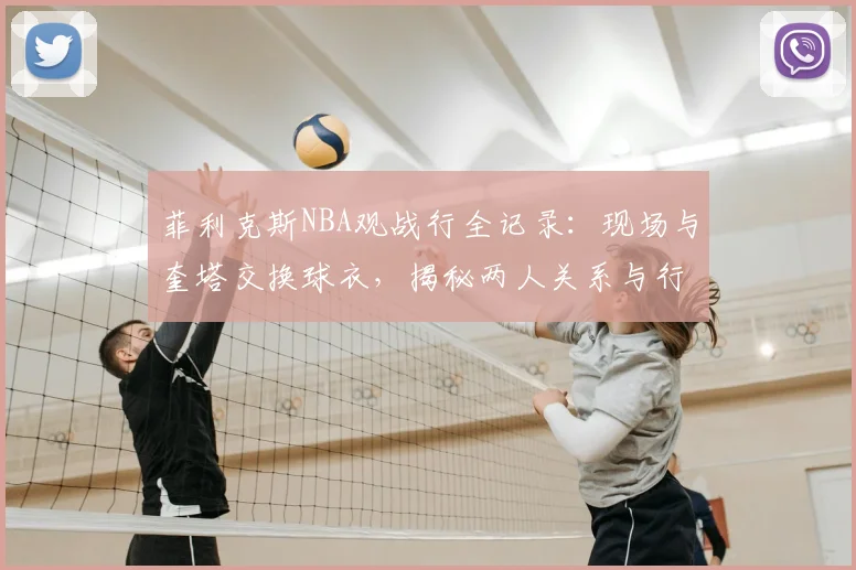 菲利克斯NBA观战行全记录：现场与奎塔交换球衣，揭秘两人关系与行程细节