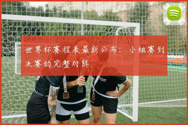 世界杯赛程表最新公布:小组赛到决赛的完整对阵