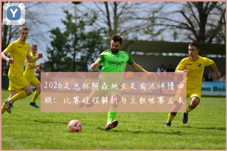 2026足总杯阿森纳女足淘汰详情回顾:比赛过程解析与主教练赛后表态,双线出局对赛季影响几何