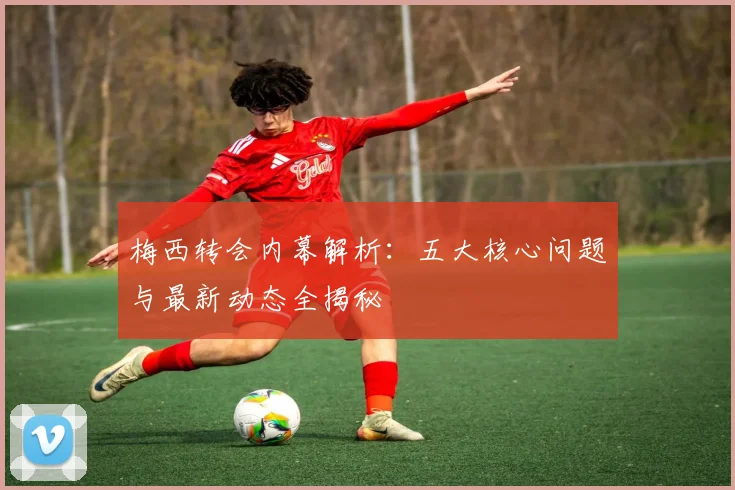 梅西转会内幕解析:五大核心问题与最新动态全揭秘