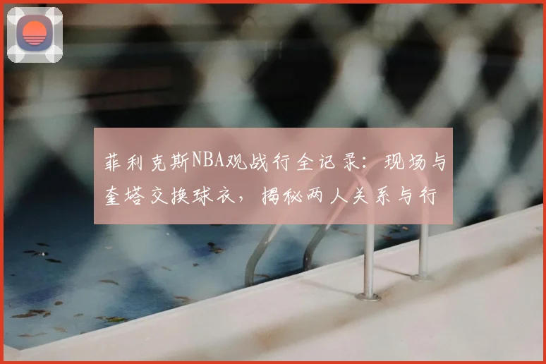 菲利克斯NBA观战行全记录:现场与奎塔交换球衣,揭秘两人关系与行程细节